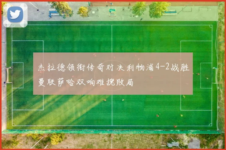 杰拉德领衔传奇对决利物浦4-2战胜曼联萨哈双响难挽败局