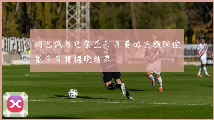 姆巴佩与巴黎圣日耳曼的巨额赔偿案今日将揭晓结果