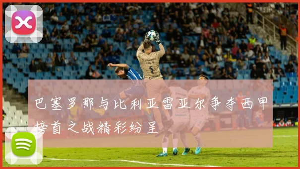 巴塞罗那与比利亚雷亚尔争夺西甲榜首之战精彩纷呈