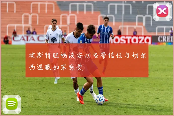 埃斯特旺畅谈安切洛蒂信任与切尔西温暖如家感受