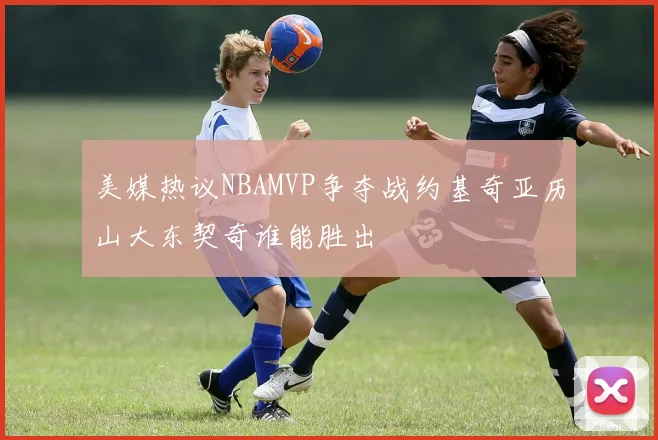 美媒热议NBAMVP争夺战约基奇亚历山大东契奇谁能胜出