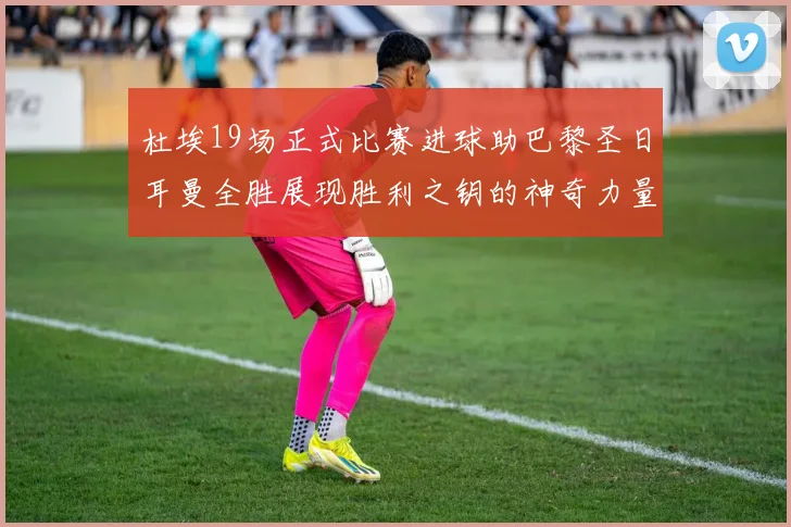 杜埃19场正式比赛进球助巴黎圣日耳曼全胜展现胜利之钥的神奇力量