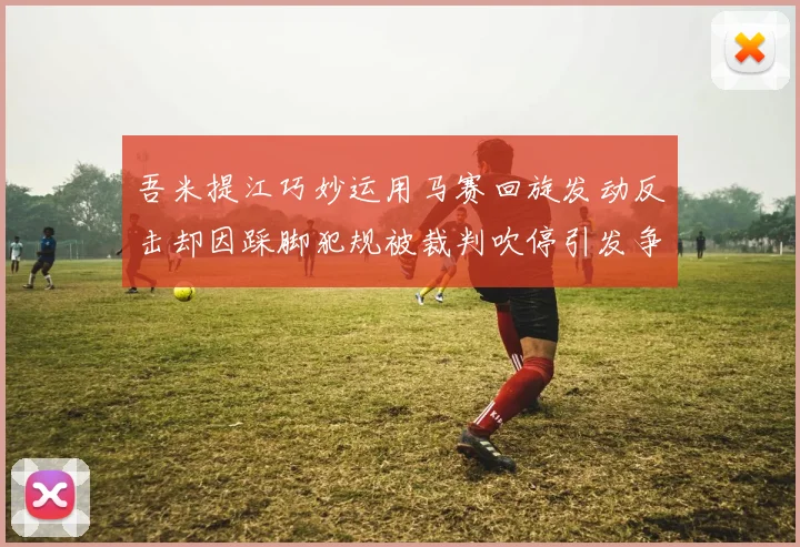 吾米提江巧妙运用马赛回旋发动反击却因踩脚犯规被裁判吹停引发争议