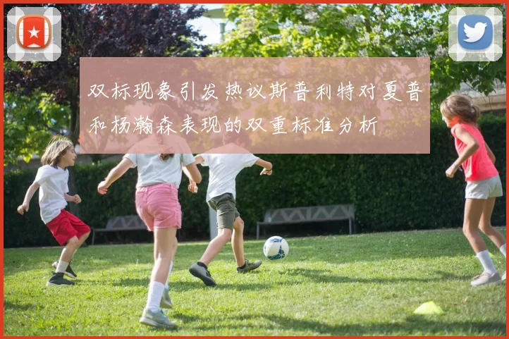 双标现象引发热议斯普利特对夏普和杨瀚森表现的双重标准分析