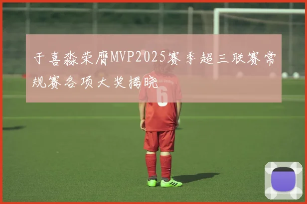 于喜淼荣膺MVP2025赛季超三联赛常规赛各项大奖揭晓