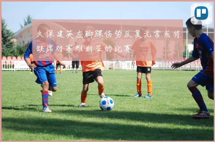 久保建英左脚踝伤势反复无常或将缺席对塞维利亚的比赛
