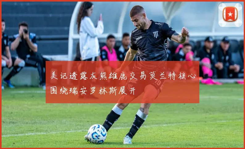 美记透露灰熊雄鹿交易莫兰特核心围绕瑞安罗林斯展开