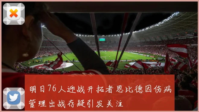 明日76人迎战开拓者恩比德因伤病管理出战存疑引发关注