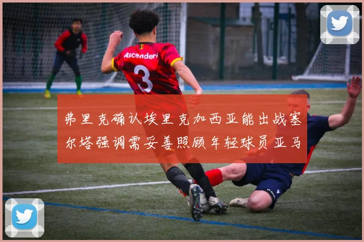 弗里克确认埃里克加西亚能出战塞尔塔强调需妥善照顾年轻球员亚马尔