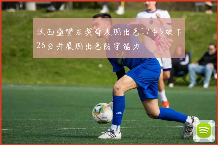 沃西盛赞东契奇表现出色17中9砍下26分并展现出色防守能力