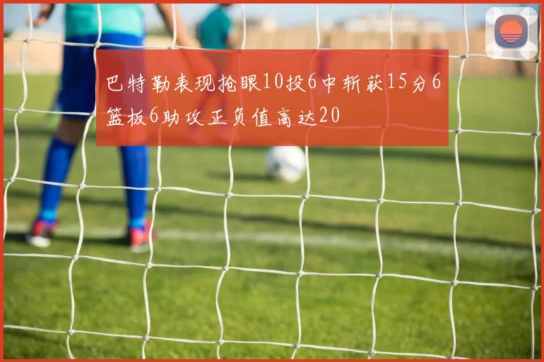 巴特勒表现抢眼10投6中斩获15分6篮板6助攻正负值高达20