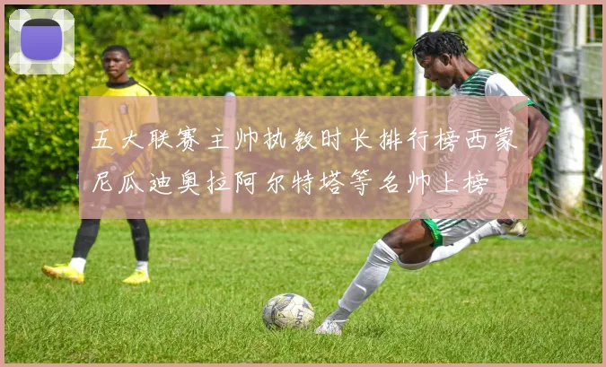 五大联赛主帅执教时长排行榜西蒙尼瓜迪奥拉阿尔特塔等名帅上榜