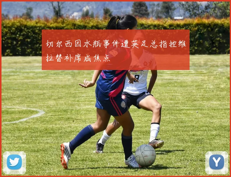 切尔西因水瓶事件遭英足总指控维拉替补席成焦点