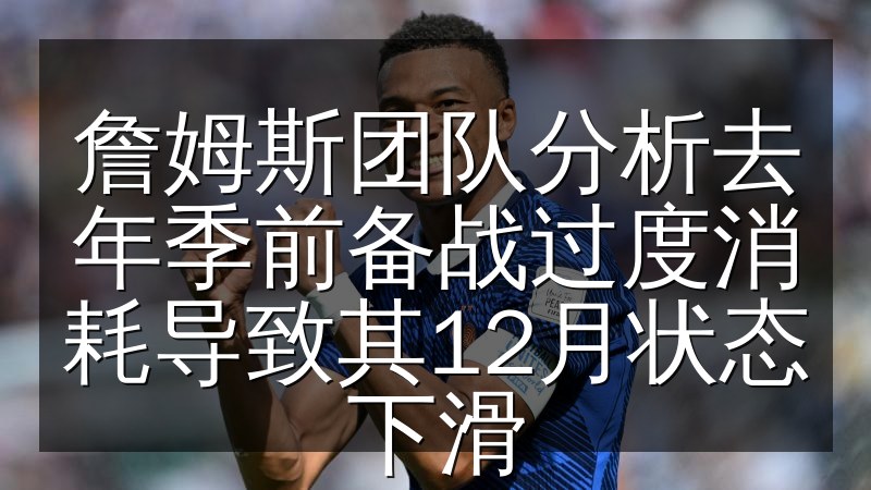詹姆斯团队分析去年季前备战过度消耗导致其12月状态下滑